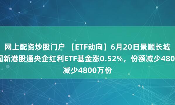 网上配资炒股门户 【ETF动向】6月20日景顺长城中证国新港股通央企红利ETF基金涨0.52%，份额减少4800万份