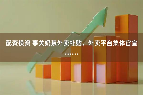 配资投资 事关奶茶外卖补贴，外卖平台集体官宣……