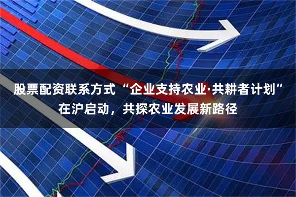 股票配资联系方式 “企业支持农业·共耕者计划”在沪启动，共探农业发展新路径