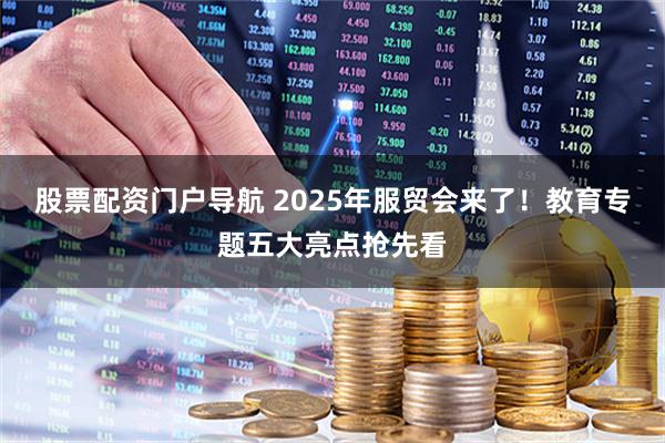股票配资门户导航 2025年服贸会来了！教育专题五大亮点抢先看
