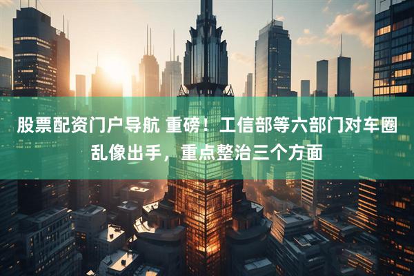 股票配资门户导航 重磅！工信部等六部门对车圈乱像出手，重点整治三个方面