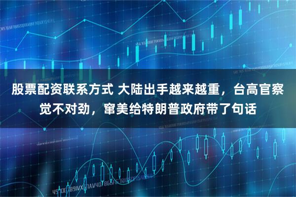 股票配资联系方式 大陆出手越来越重，台高官察觉不对劲，窜美给特朗普政府带了句话