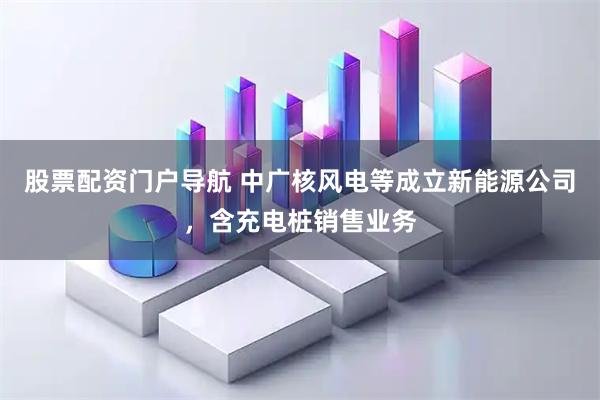 股票配资门户导航 中广核风电等成立新能源公司，含充电桩销售业务